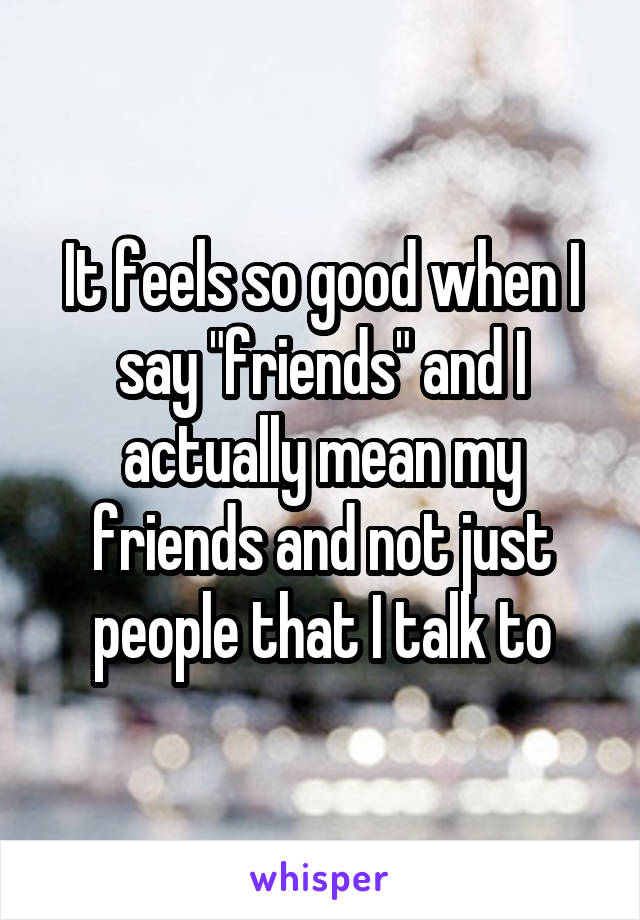 It feels so good when I say "friends" and I actually mean my friends and not just people that I talk to