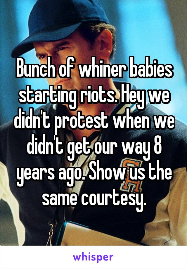 Bunch of whiner babies starting riots. Hey we didn't protest when we didn't get our way 8 years ago. Show us the same courtesy.