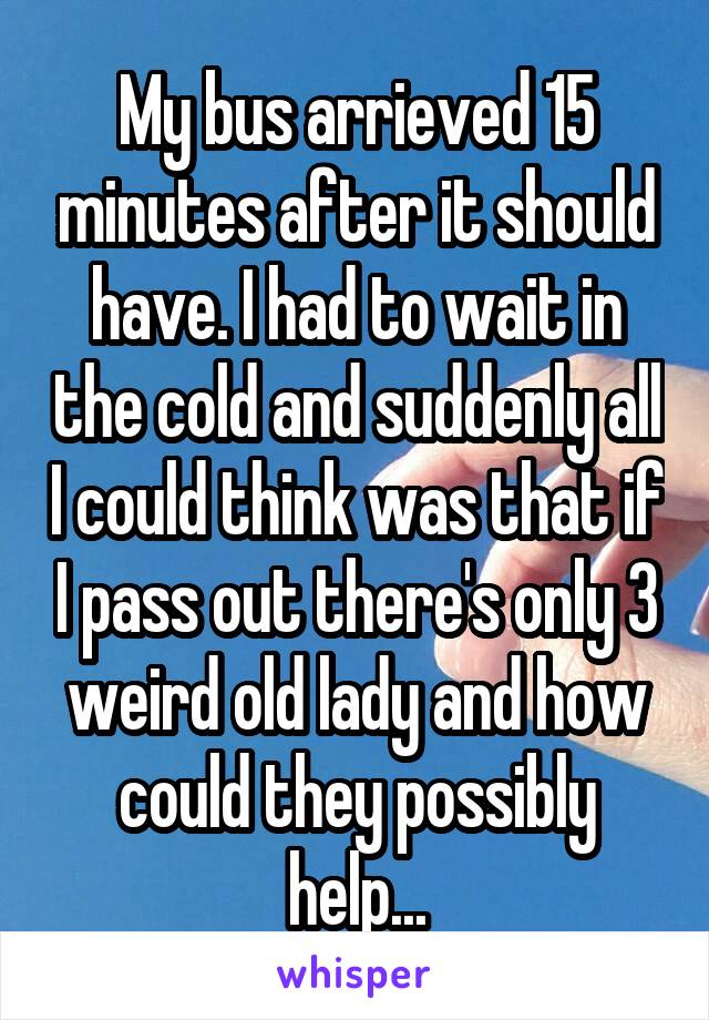 My bus arrieved 15 minutes after it should have. I had to wait in the cold and suddenly all I could think was that if I pass out there's only 3 weird old lady and how could they possibly help...