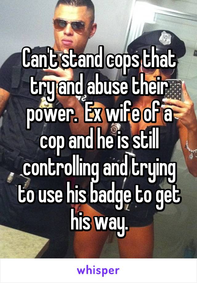 Can't stand cops that try and abuse their power.  Ex wife of a cop and he is still controlling and trying to use his badge to get his way.