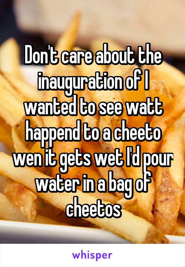 Don't care about the inauguration of I wanted to see watt happend to a cheeto wen it gets wet I'd pour water in a bag of cheetos