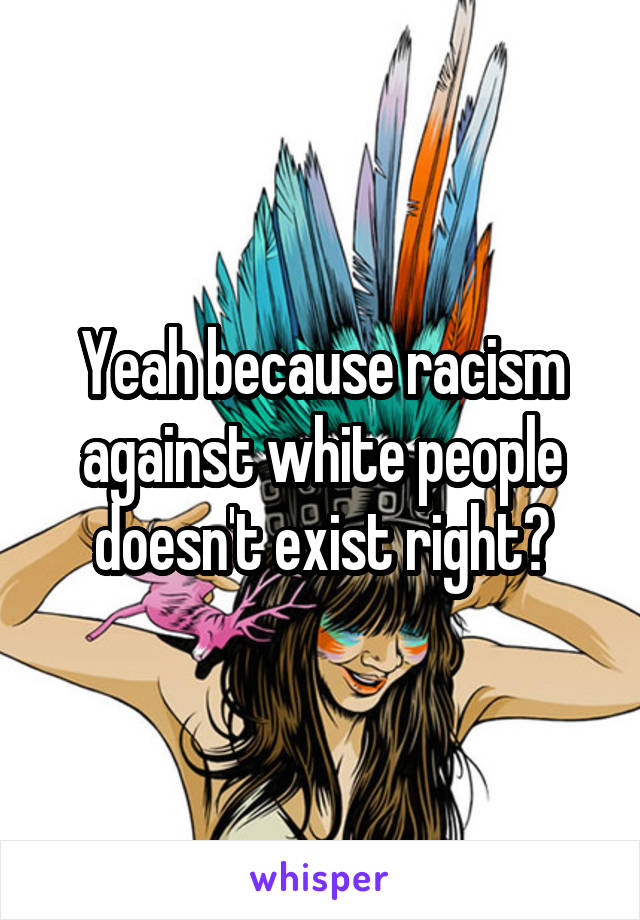 Yeah because racism against white people doesn't exist right?