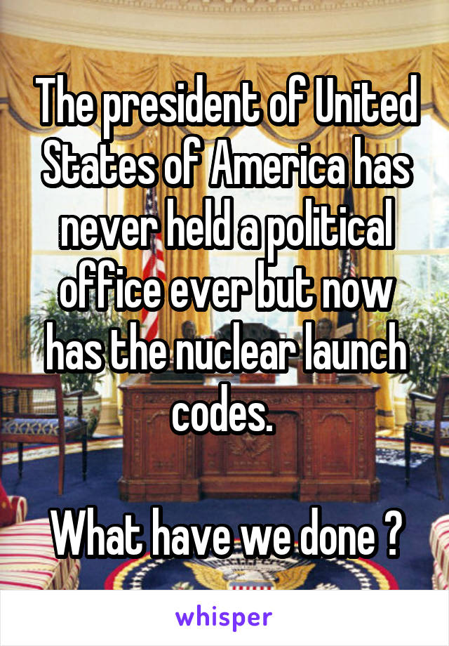 The president of United States of America has never held a political office ever but now has the nuclear launch codes. 

What have we done ?