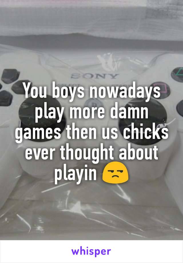 You boys nowadays play more damn games then us chicks ever thought about playin 😒