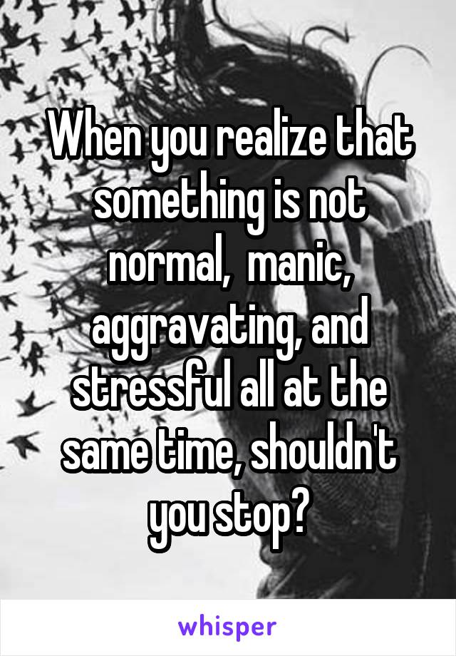 When you realize that something is not normal,  manic, aggravating, and stressful all at the same time, shouldn't you stop?