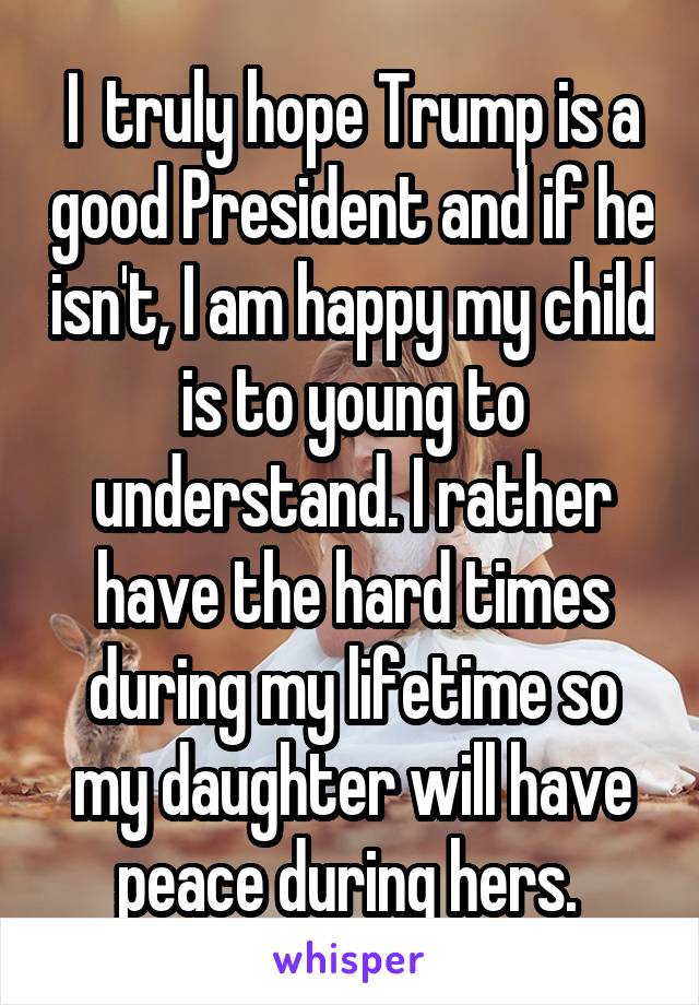 I  truly hope Trump is a good President and if he isn't, I am happy my child is to young to understand. I rather have the hard times during my lifetime so my daughter will have peace during hers. 