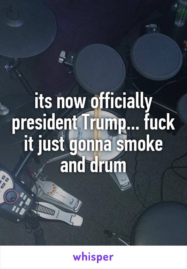 its now officially president Trump... fuck it just gonna smoke and drum