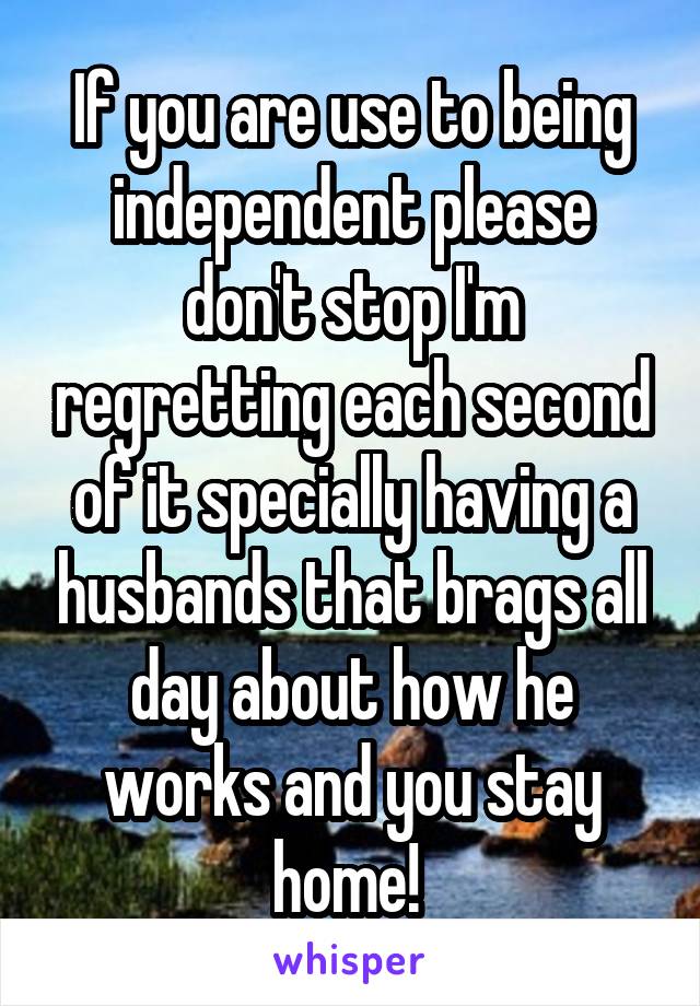 If you are use to being independent please don't stop I'm regretting each second of it specially having a husbands that brags all day about how he works and you stay home! 