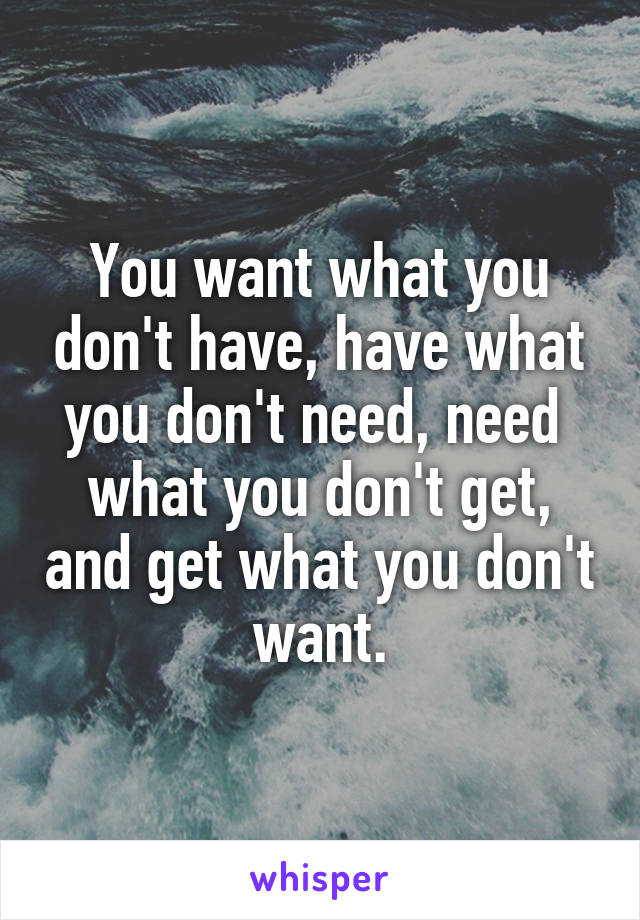 You want what you don't have, have what you don't need, need  what you don't get, and get what you don't want.