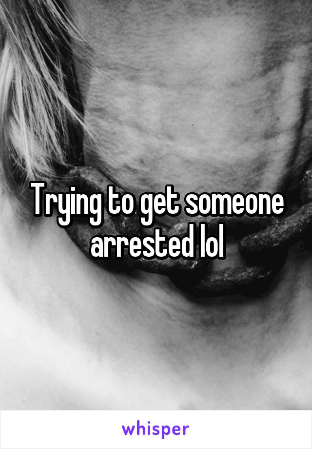 Trying to get someone arrested lol