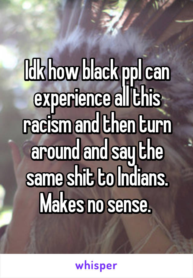 Idk how black ppl can experience all this racism and then turn around and say the same shit to Indians. Makes no sense. 