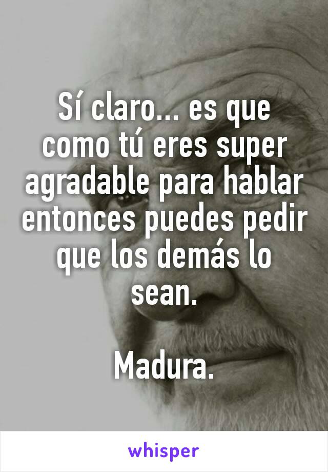 Sí claro... es que como tú eres super agradable para hablar entonces puedes pedir que los demás lo sean.

Madura.