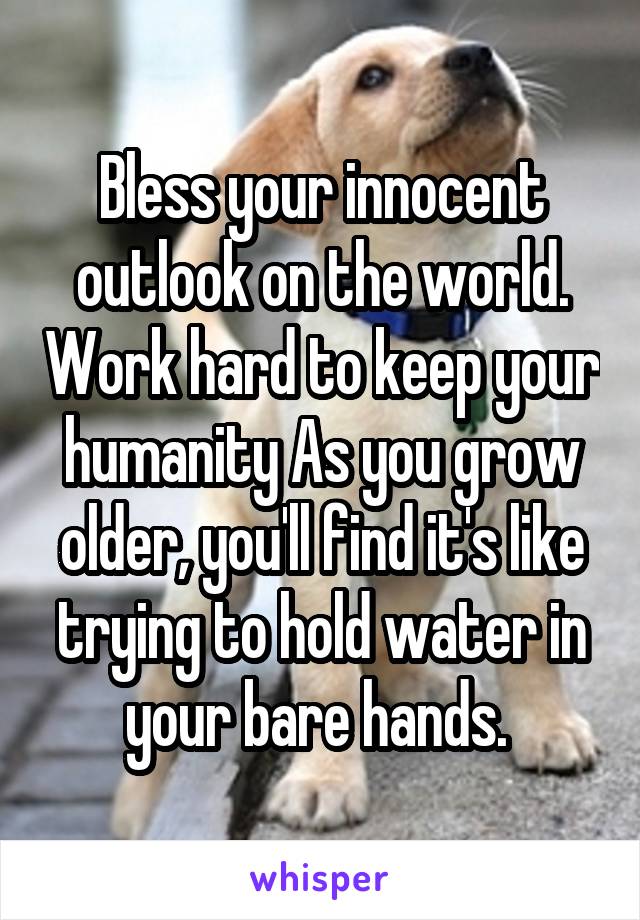 Bless your innocent outlook on the world. Work hard to keep your humanity As you grow older, you'll find it's like trying to hold water in your bare hands. 