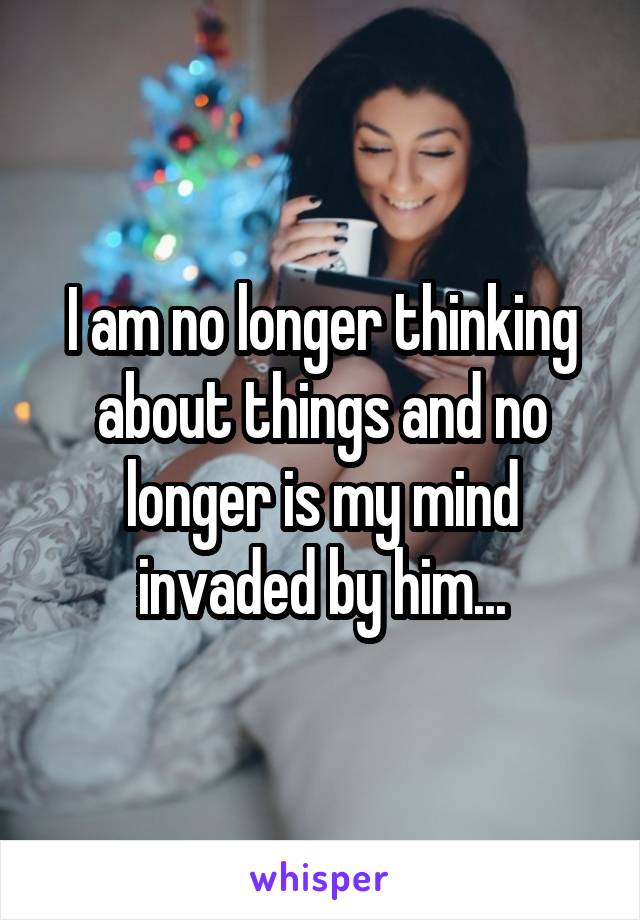 I am no longer thinking about things and no longer is my mind invaded by him...