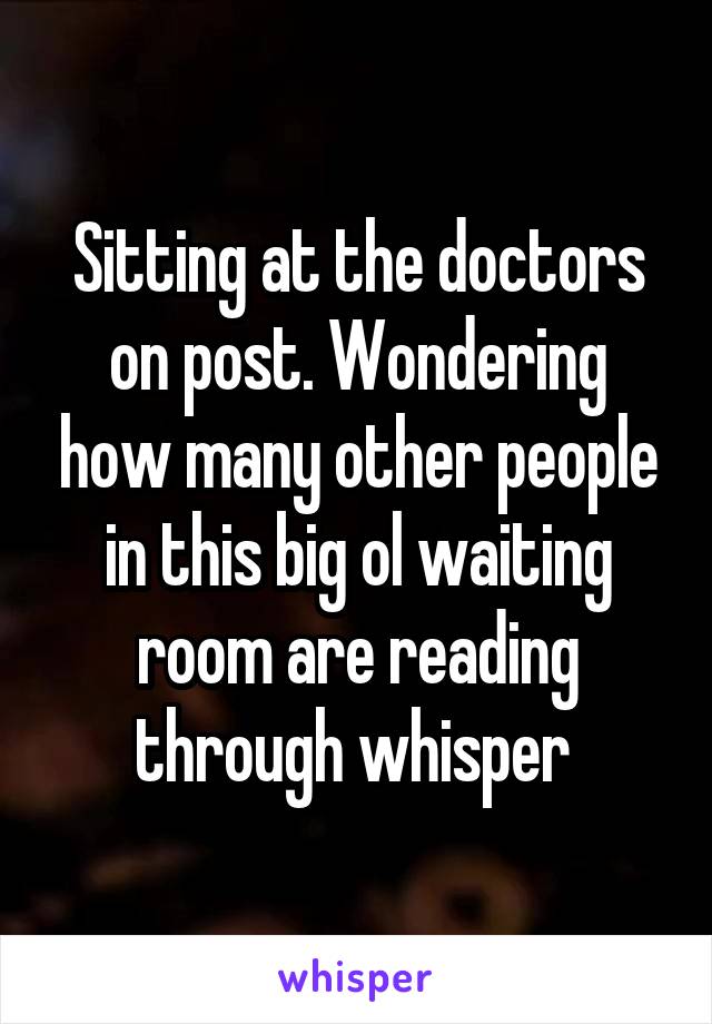 Sitting at the doctors on post. Wondering how many other people in this big ol waiting room are reading through whisper 