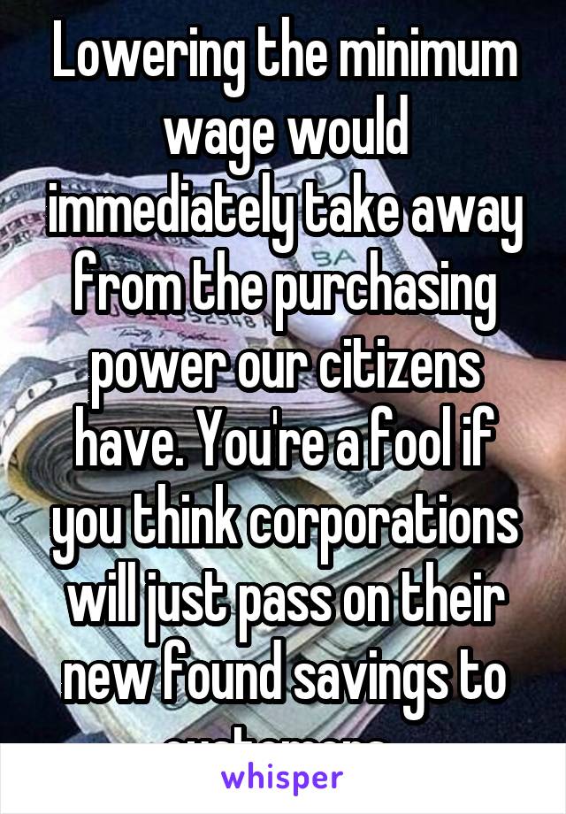 Lowering the minimum wage would immediately take away from the purchasing power our citizens have. You're a fool if you think corporations will just pass on their new found savings to customers. 