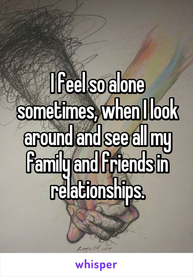 I feel so alone sometimes, when I look around and see all my family and friends in relationships.