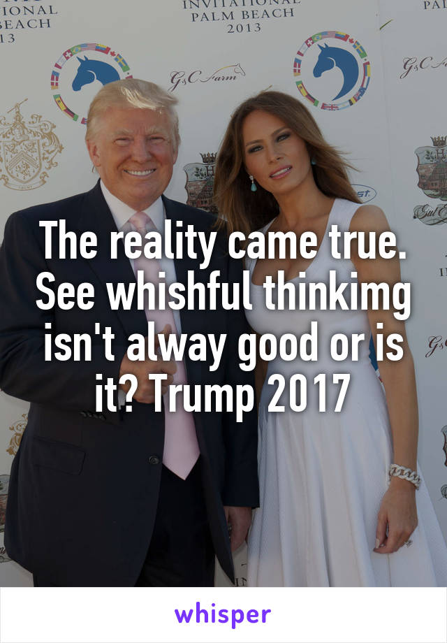 The reality came true. See whishful thinkimg isn't alway good or is it? Trump 2017