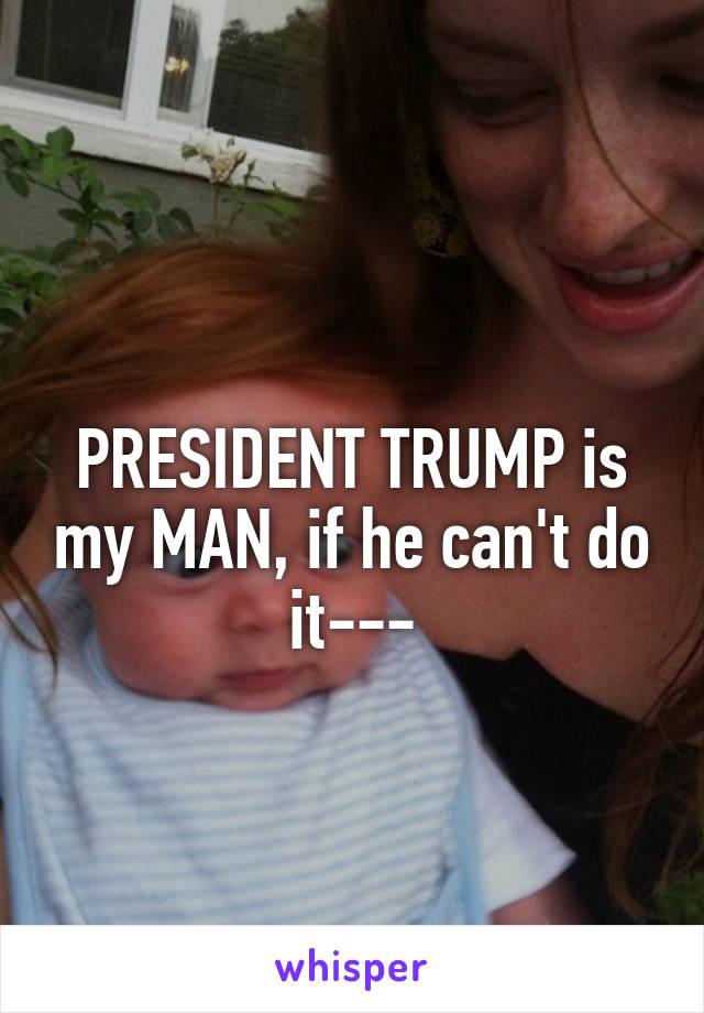 
PRESIDENT TRUMP is my MAN, if he can't do it---