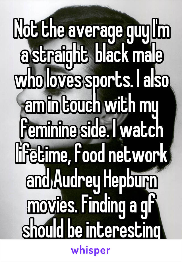 Not the average guy I'm a straight  black male who loves sports. I also am in touch with my feminine side. I watch lifetime, food network and Audrey Hepburn movies. Finding a gf should be interesting