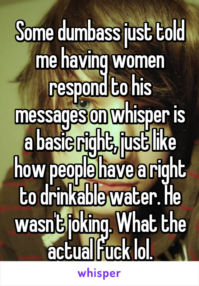 Some dumbass just told me having women respond to his messages on whisper is a basic right, just like how people have a right to drinkable water. He wasn't joking. What the actual fuck lol.