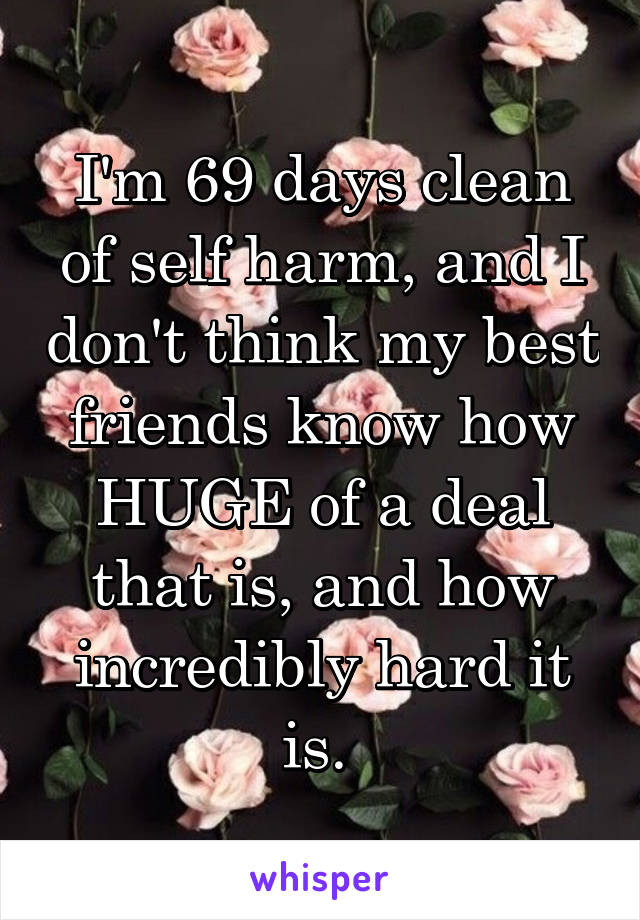 I'm 69 days clean of self harm, and I don't think my best friends know how HUGE of a deal that is, and how incredibly hard it is. 