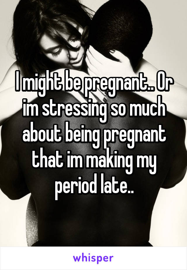 I might be pregnant.. Or im stressing so much about being pregnant that im making my period late..