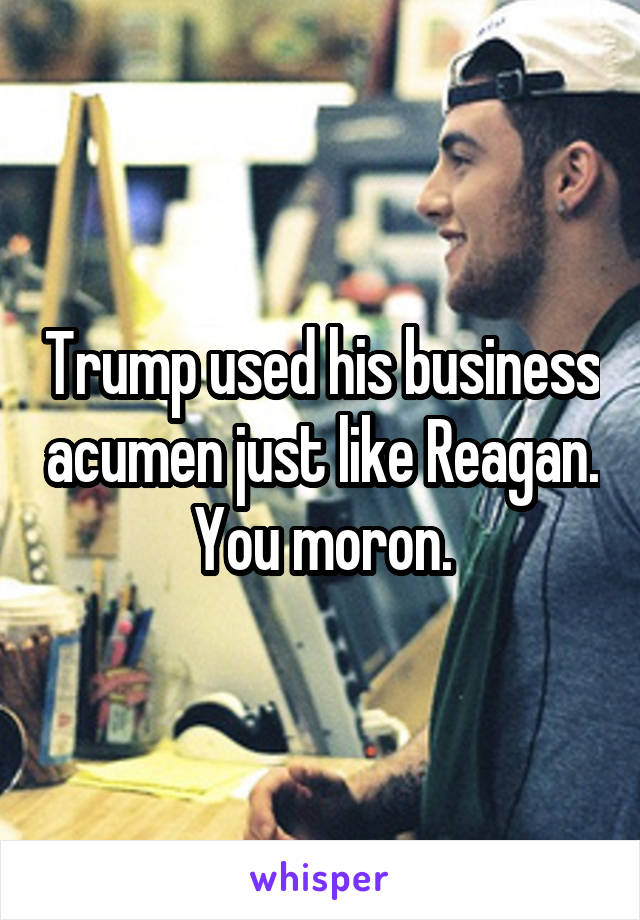 Trump used his business acumen just like Reagan. You moron.