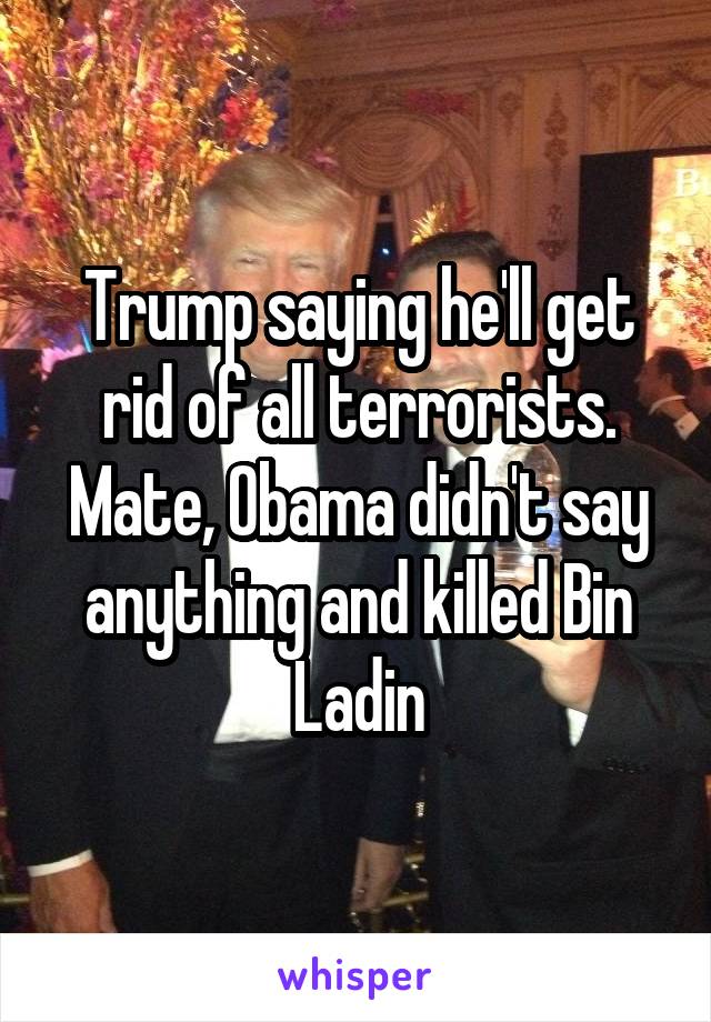 Trump saying he'll get rid of all terrorists. Mate, Obama didn't say anything and killed Bin Ladin