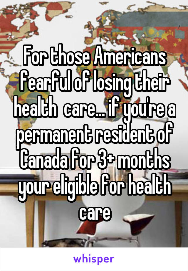 For those Americans fearful of losing their health  care... if you're a permanent resident of Canada for 3+ months your eligible for health care