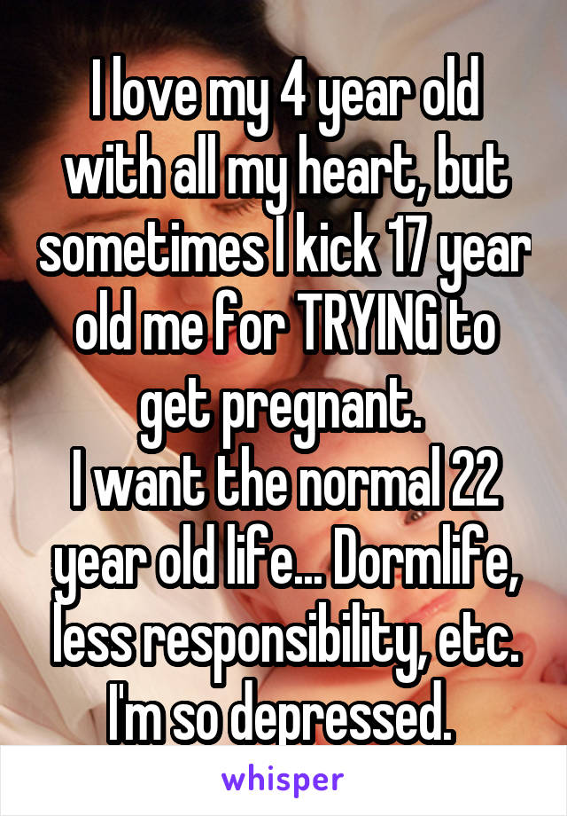 I love my 4 year old with all my heart, but sometimes I kick 17 year old me for TRYING to get pregnant. 
I want the normal 22 year old life... Dormlife, less responsibility, etc.
I'm so depressed. 