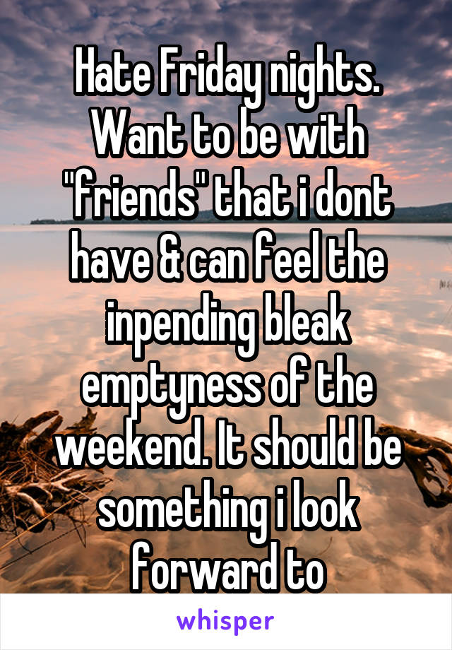 Hate Friday nights. Want to be with "friends" that i dont have & can feel the inpending bleak emptyness of the weekend. It should be something i look forward to