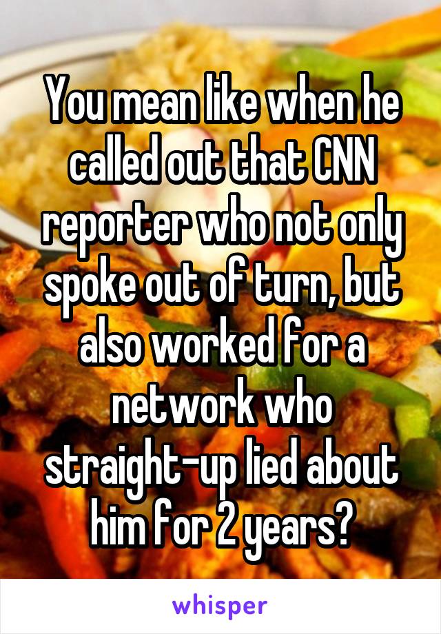You mean like when he called out that CNN reporter who not only spoke out of turn, but also worked for a network who straight-up lied about him for 2 years?