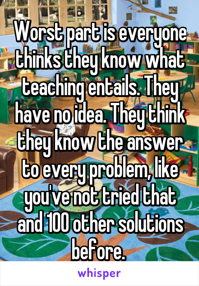 Worst part is everyone thinks they know what teaching entails. They have no idea. They think they know the answer to every problem, like you've not tried that and 100 other solutions before. 