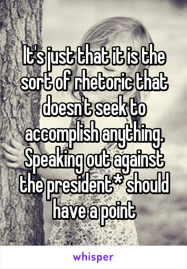 It's just that it is the sort of rhetoric that doesn't seek to accomplish anything. Speaking out against the president* should have a point