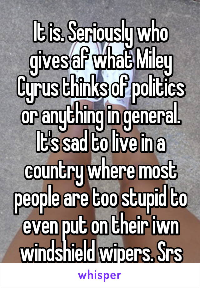 It is. Seriously who gives af what Miley Cyrus thinks of politics or anything in general. It's sad to live in a country where most people are too stupid to even put on their iwn windshield wipers. Srs