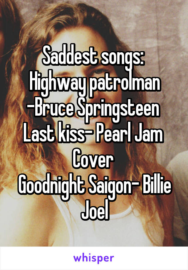 Saddest songs: 
Highway patrolman -Bruce Springsteen 
Last kiss- Pearl Jam 
Cover 
Goodnight Saigon- Billie Joel