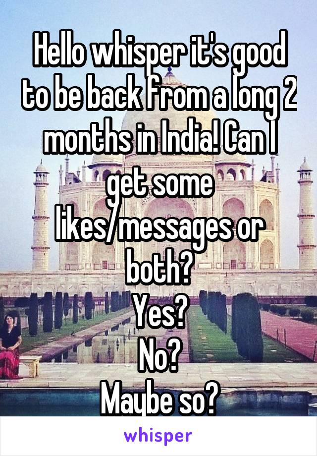 Hello whisper it's good to be back from a long 2 months in India! Can I get some likes/messages or both?
Yes?
No?
Maybe so?