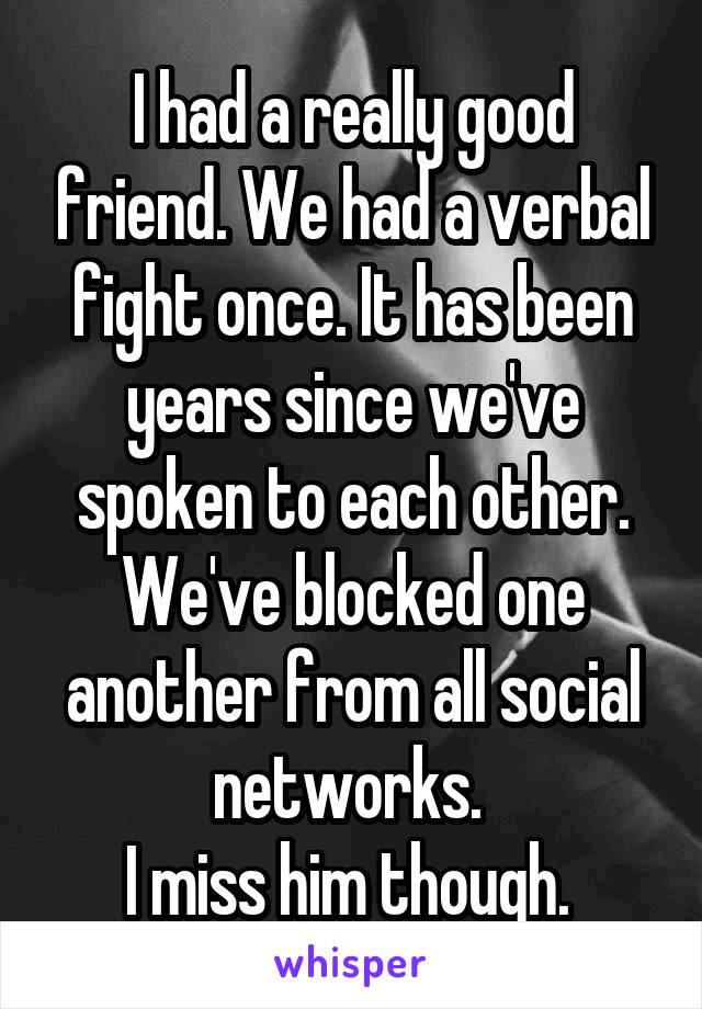 I had a really good friend. We had a verbal fight once. It has been years since we've spoken to each other. We've blocked one another from all social networks. 
I miss him though. 