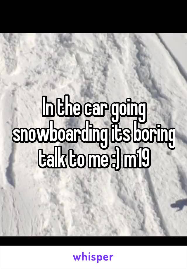 In the car going snowboarding its boring talk to me :) m19