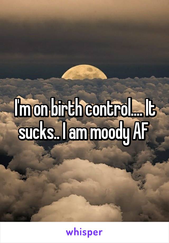 I'm on birth control.... It sucks.. I am moody AF 