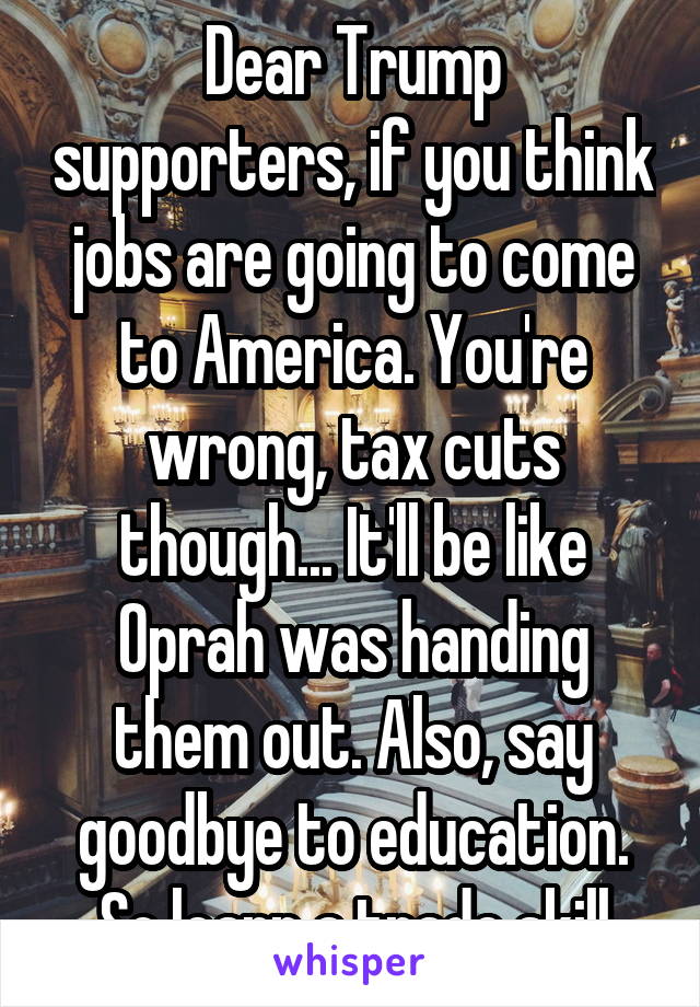 Dear Trump supporters, if you think jobs are going to come to America. You're wrong, tax cuts though... It'll be like Oprah was handing them out. Also, say goodbye to education. So learn a trade skill