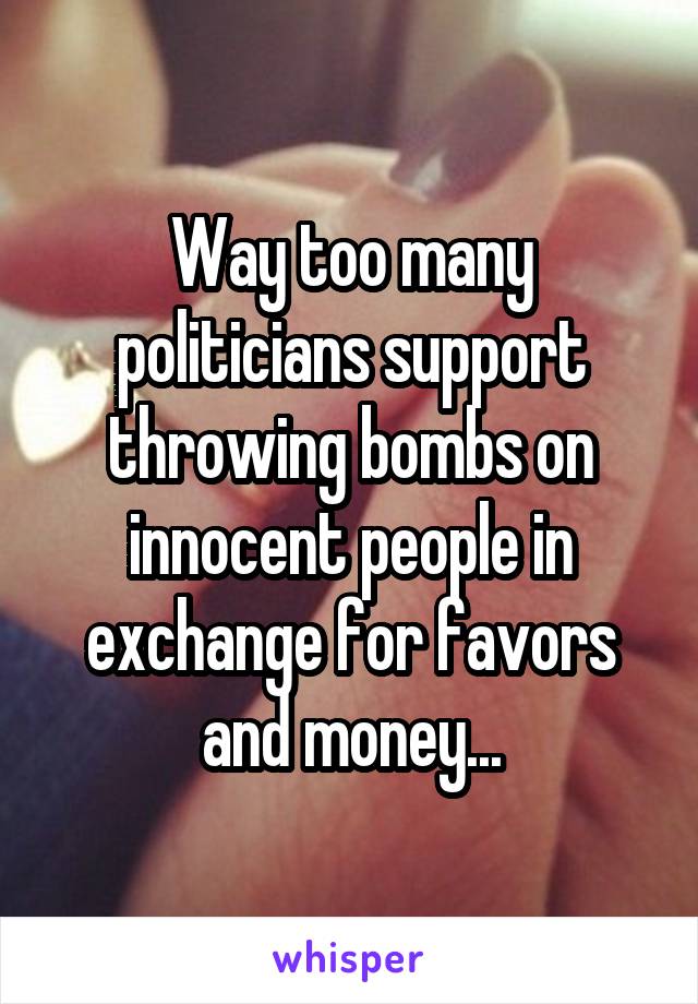 Way too many politicians support throwing bombs on innocent people in exchange for favors and money...