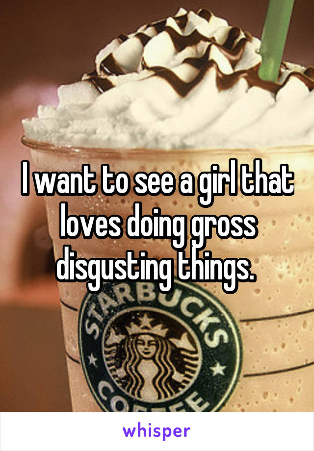 I want to see a girl that loves doing gross disgusting things. 