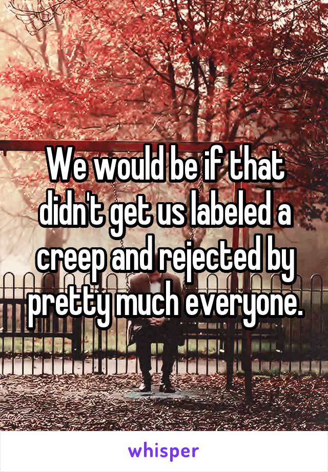 We would be if that didn't get us labeled a creep and rejected by pretty much everyone.