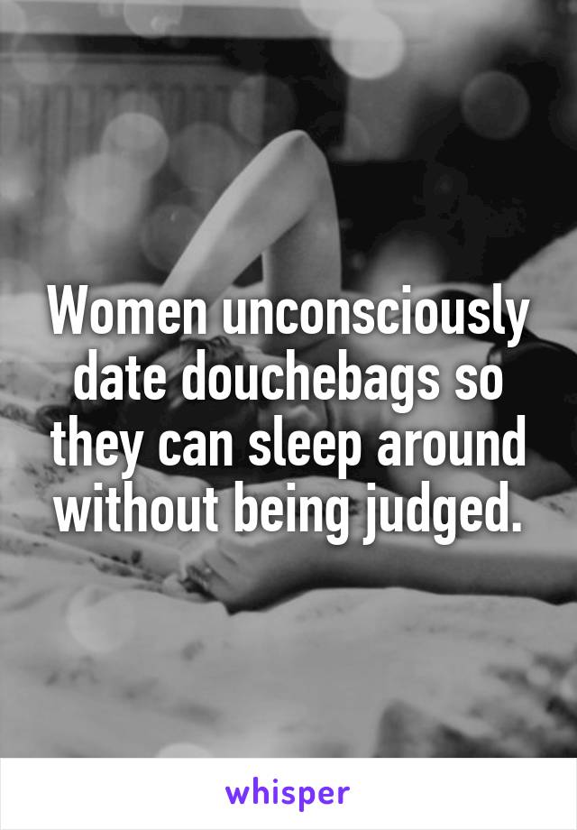 Women unconsciously date douchebags so they can sleep around without being judged.