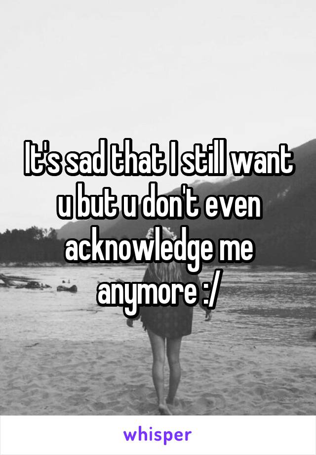 It's sad that I still want u but u don't even acknowledge me anymore :/