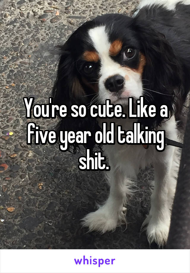 You're so cute. Like a five year old talking shit. 