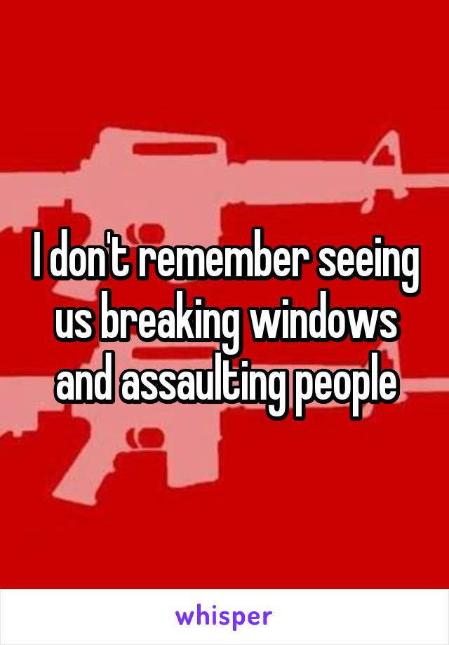 I don't remember seeing us breaking windows and assaulting people