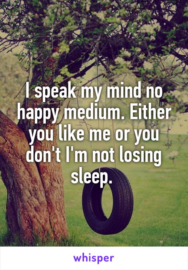 I speak my mind no happy medium. Either you like me or you don't I'm not losing sleep. 